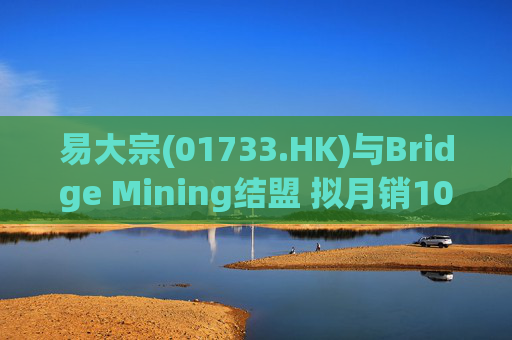 易大宗(01733.HK)与Bridge Mining结盟 拟月销10万吨蒙古优质焦煤