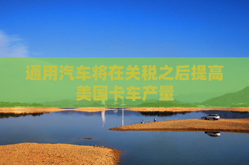 通用汽车将在关税之后提高美国卡车产量