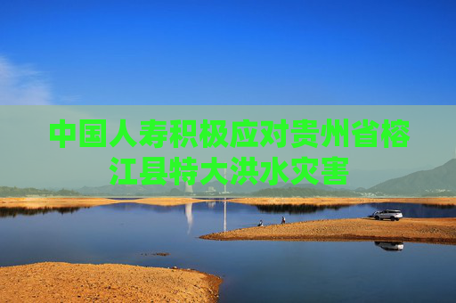 中国人寿积极应对贵州省榕江县特大洪水灾害