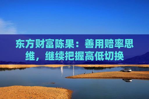 东方财富陈果：善用赔率思维，继续把握高低切换