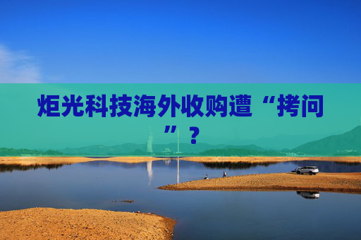 炬光科技海外收购遭“拷问”？