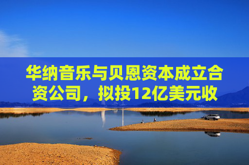 华纳音乐与贝恩资本成立合资公司，拟投12亿美元收购音乐版权库