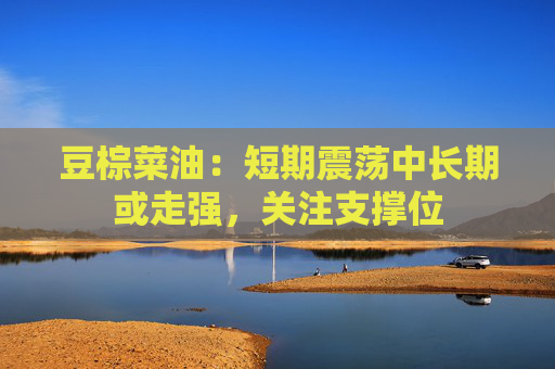 豆棕菜油：短期震荡中长期或走强，关注支撑位