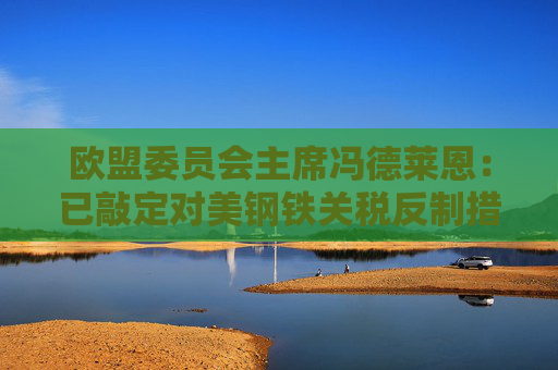 欧盟委员会主席冯德莱恩：已敲定对美钢铁关税反制措施！
