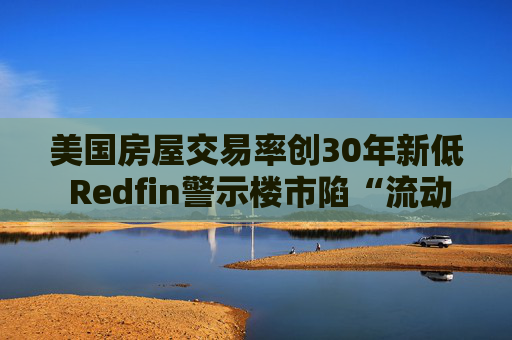 美国房屋交易率创30年新低 Redfin警示楼市陷“流动性陷阱”