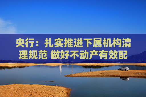 央行：扎实推进下属机构清理规范 做好不动产有效配置和利用