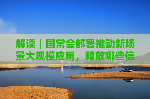 解读｜国常会部署推动新场景大规模应用，释放哪些信号？