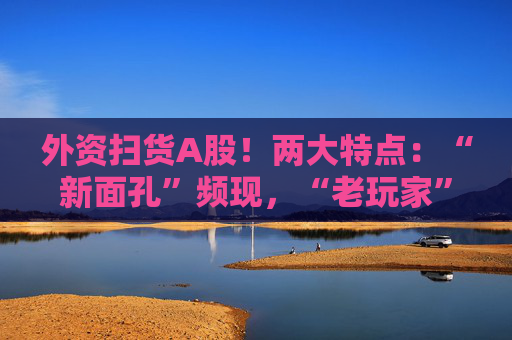 外资扫货A股！两大特点：“新面孔”频现，“老玩家”回归！