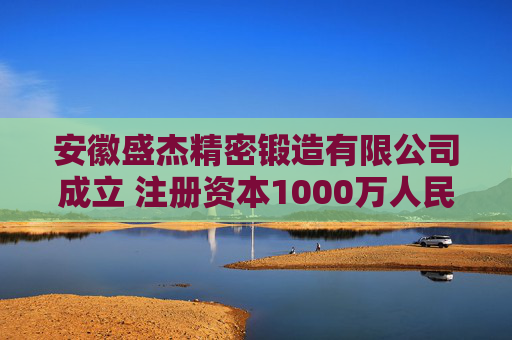 安徽盛杰精密锻造有限公司成立 注册资本1000万人民币