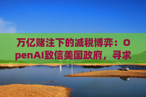 万亿赌注下的减税博弈：OpenAI致信美国政府，寻求扩大芯片税收抵免范围至AI基建