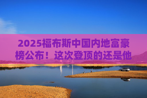 2025福布斯中国内地富豪榜公布！这次登顶的还是他