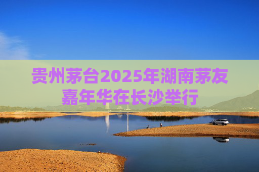 贵州茅台2025年湖南茅友嘉年华在长沙举行