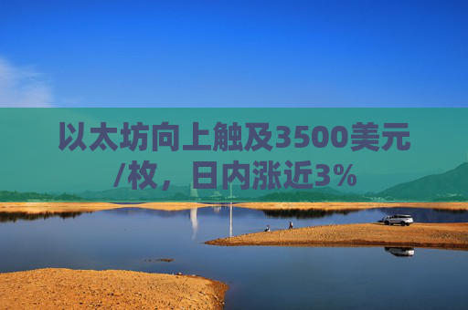 以太坊向上触及3500美元/枚，日内涨近3%