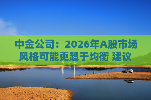 中金公司：2026年A股市场风格可能更趋于均衡 建议关注三条主线