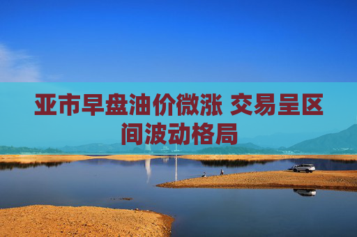 亚市早盘油价微涨 交易呈区间波动格局