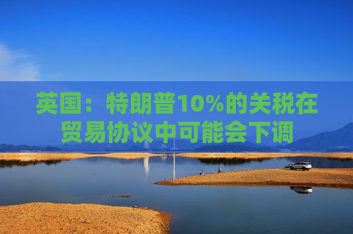 英国：特朗普10%的关税在贸易协议中可能会下调  第1张