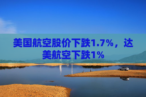 美国航空股价下跌1.7%,达美航空下跌1%