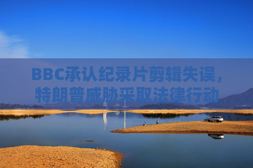 BBC承认纪录片剪辑失误，特朗普威胁采取法律行动