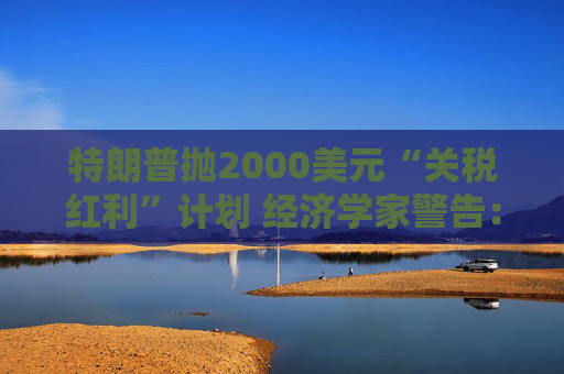 特朗普抛2000美元“关税红利”计划 经济学家警告：或重蹈通胀覆辙且成本高达6000亿