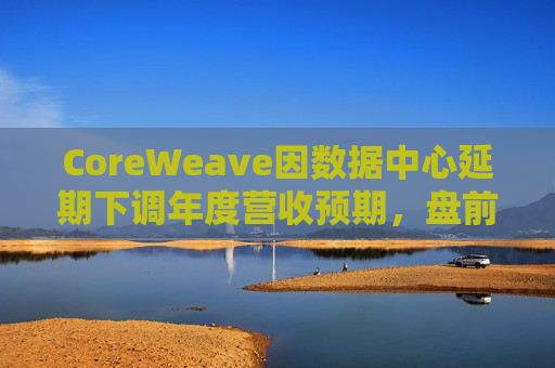 CoreWeave因数据中心延期下调年度营收预期，盘前跌近9%