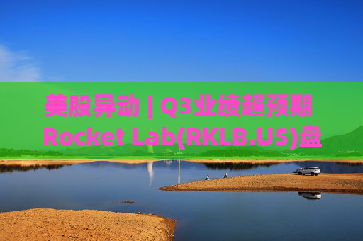美股异动 | Q3业绩超预期 Rocket Lab(RKLB.US)盘前涨超8%