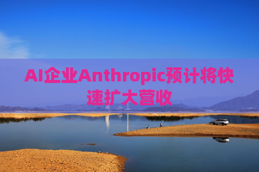 AI企业Anthropic预计将快速扩大营收