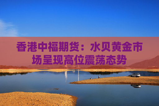 香港中福期货：水贝黄金市场呈现高位震荡态势  第1张