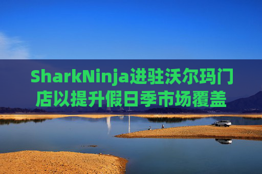 SharkNinja进驻沃尔玛门店以提升假日季市场覆盖