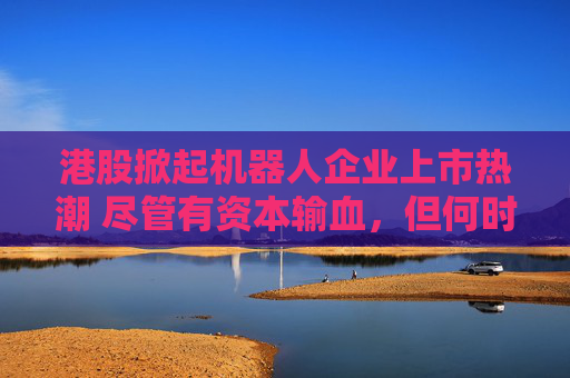 港股掀起机器人企业上市热潮 尽管有资本输血，但何时盈利仍是难题  第1张