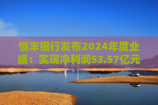 恒丰银行发布2024年度业绩：实现净利润53.57亿元 同比增长4.3%
