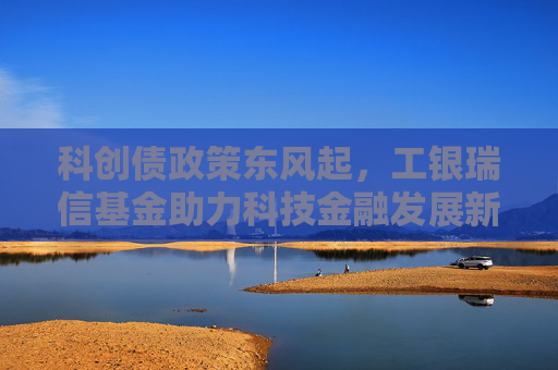 科创债政策东风起，工银瑞信基金助力科技金融发展新格局