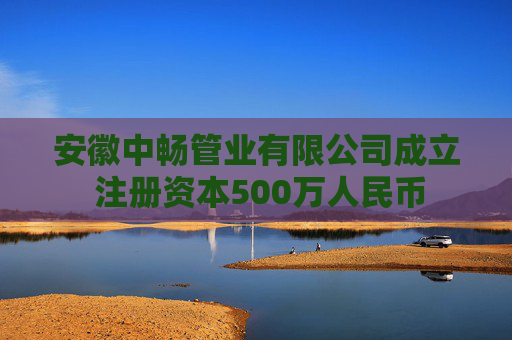 安徽中畅管业有限公司成立 注册资本500万人民币
