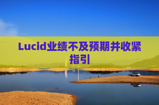 Lucid业绩不及预期并收紧指引