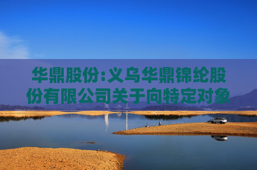 华鼎股份:义乌华鼎锦纶股份有限公司关于向特定对象发行股票申请文件的审核问询函回复修订的提示性公告
