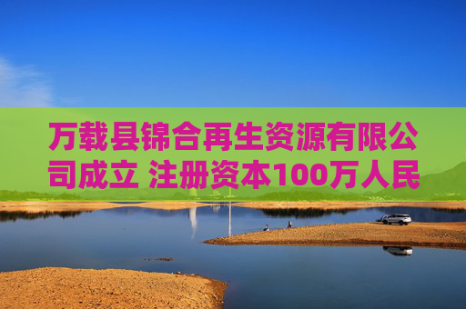 万载县锦合再生资源有限公司成立 注册资本100万人民币
