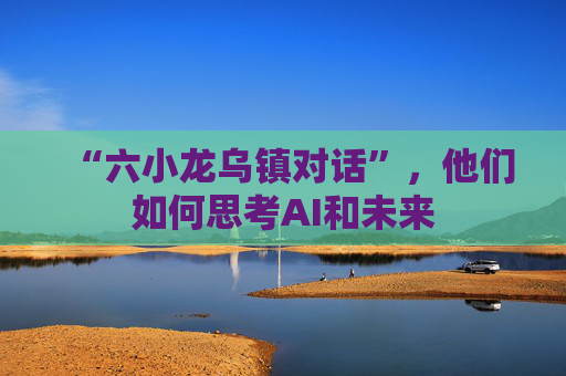 “六小龙乌镇对话”，他们如何思考AI和未来