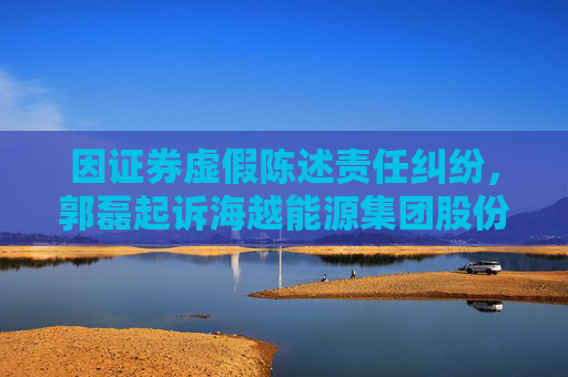 因证券虚假陈述责任纠纷，郭磊起诉海越能源集团股份有限公司