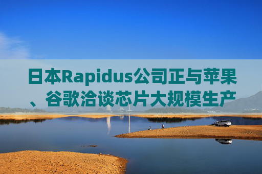日本Rapidus公司正与苹果、谷歌洽谈芯片大规模生产事宜