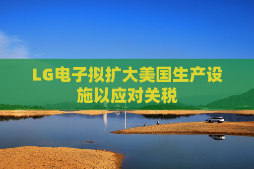 LG电子拟扩大美国生产设施以应对关税