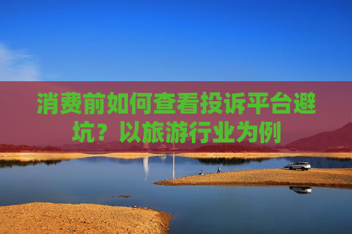 消费前如何查看投诉平台避坑？以旅游行业为例