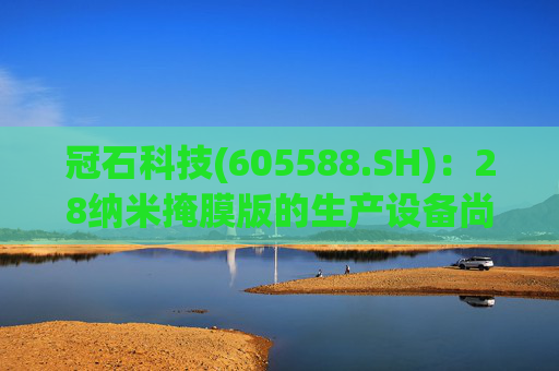 冠石科技(605588.SH):28纳米掩膜版的生产设备尚未全部交付
