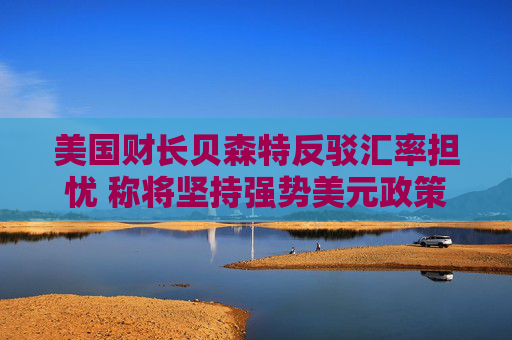 美国财长贝森特反驳汇率担忧 称将坚持强势美元政策