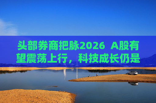 头部券商把脉2026  A股有望震荡上行，科技成长仍是投资主线