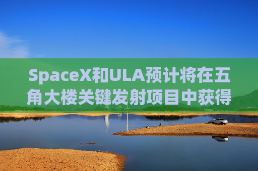 SpaceX和ULA预计将在五角大楼关键发射项目中获得数十亿美元的合同