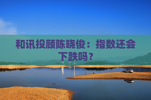 和讯投顾陈晓俊：指数还会下跌吗？