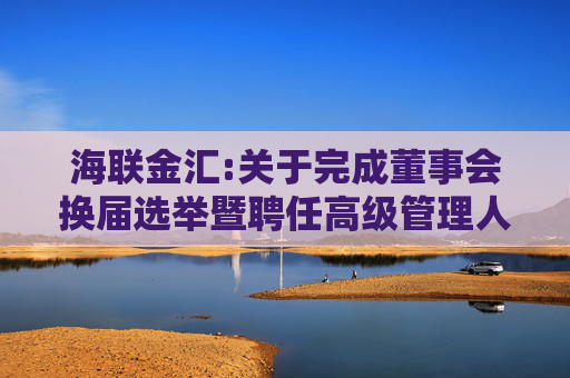 海联金汇:关于完成董事会换届选举暨聘任高级管理人员、证券事务代表的公告