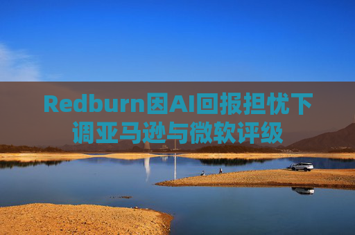 Redburn因AI回报担忧下调亚马逊与微软评级
