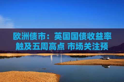 欧洲债市：英国国债收益率触及五周高点 市场关注预算案发布