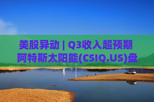 美股异动 | Q3收入超预期 阿特斯太阳能(CSIQ.US)盘前涨超7%