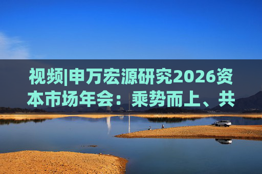 视频|申万宏源研究2026资本市场年会：乘势而上、共赢未来